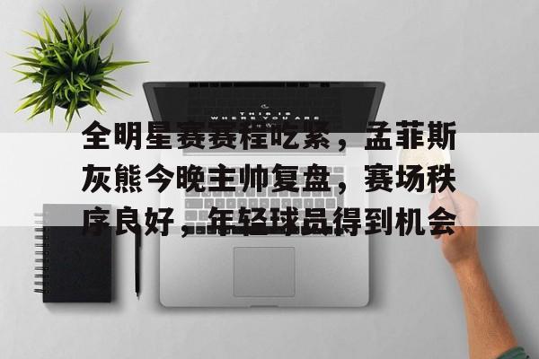 Kaiyun Sports-关于全明星赛赛程吃紧，孟菲斯灰熊今晚主帅复盘，赛场秩序良好，年轻球员得到机会的信息