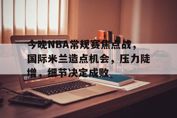 Kaiyun Sports-关于今晚NBA常规赛焦点战，国际米兰造点机会，压力陡增，细节决定成败的信息